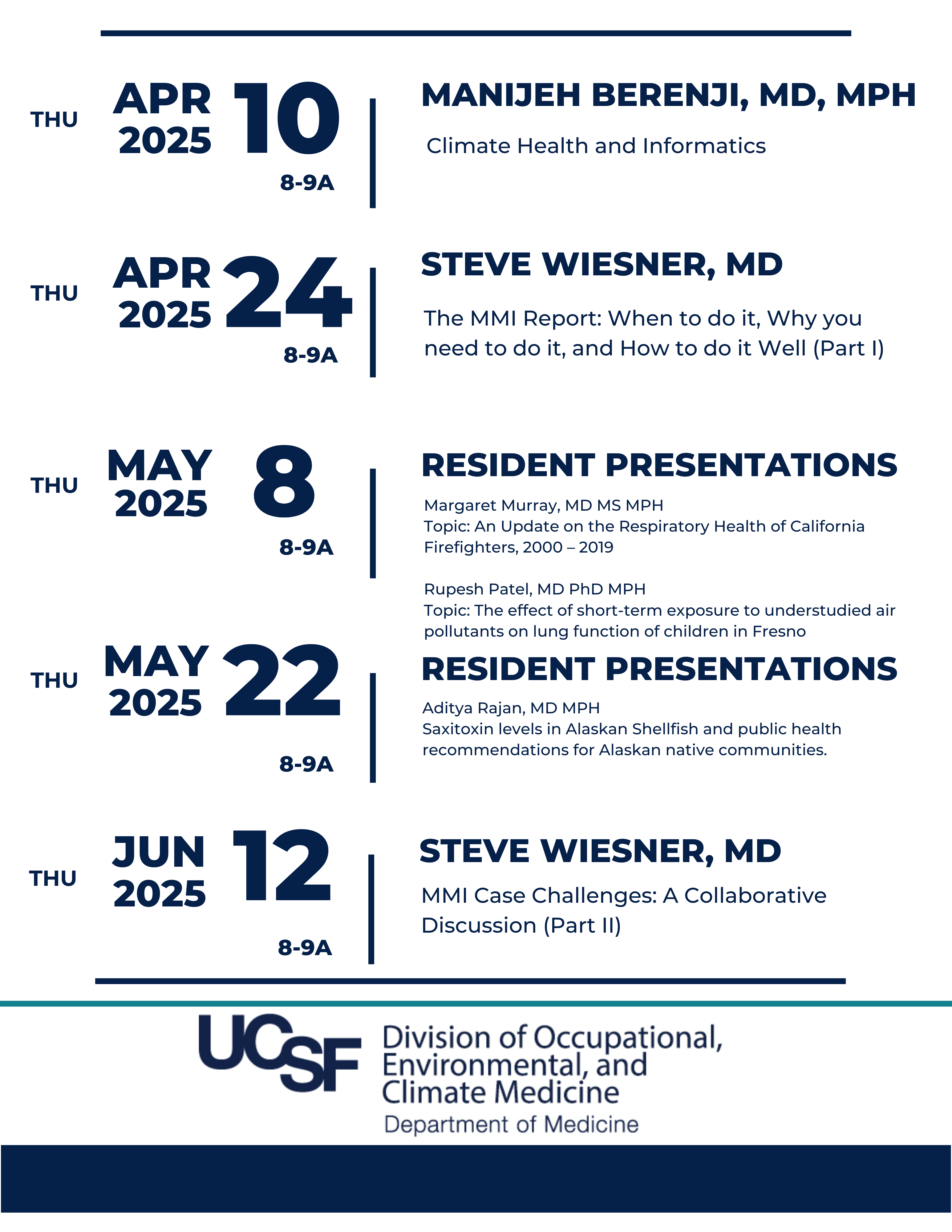 Thu, April 10, 2025, 8-9a, Speaker: Manijeh Berenji, MD, MPH, Topic: Climate Health and Informatics || Thu, April 24, 2025, 8-9a, Speaker: Steve Wiesner, MD Topic: The MMI Report: When to do it, Why you need to do it, and How to do it Well (Part I) || Thu, May 10, 2025, 8-9a, Speakers: Resident Presentation 1: Margaret Murray, MD MS MPH Topic: An Update on the Respiratory Health of California Firefighters, 2000 – 2019 Resident Presentation 2: Rupesh Patel, MD PhD MPH Topic: The effect of short-term exposure to understudied air pollutants on lung function of children in Fresno || Thu, May 22, 2025, 8-9a, Speaker Resident Presentation 3: Aditya Rajan, MD MPH Topic: Saxitoxin levels in Alaskan Shellfish and public health recommendations for Alaskan native communities. || Thu, June 12, 2025, 8-9a, Speaker: Steve Wiesner, MD Topic: MMI Case Challenges: A Collaborative Discussion (Part II)